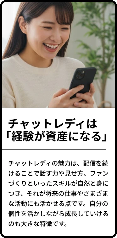 ・チャットレディは「経験が資産になる」「チャットレディの魅力は、配信を続けることで話す力や見せ方、ファンづくりといったスキルが自然と身につき、それが将来の仕事やさまざまな活動にも活かせる点です。自分の個性を活かしながら成長していけるのも大きな特徴です。」
