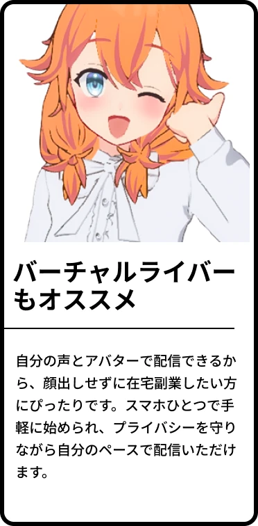 ・バーチャルライバーもオススメ!「自分の声とアバターで配信できるから、顔出しせずに在宅副業したい方にぴったりです。スマホひとつで手軽に始められ、プライバシーを守りながら自分のペースで配信いただけます。
